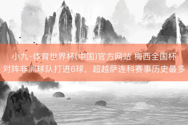 小九·体育世界杯(中国)官方网站 梅西全国杯对阵非洲球队打进6球,超越萨连科赛事历史最多