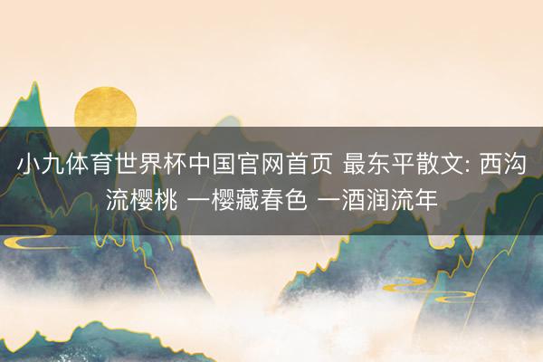 小九体育世界杯中国官网首页 最东平散文: 西沟流樱桃 一樱藏春色 一酒润流年