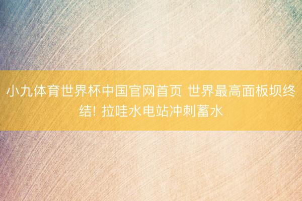 小九体育世界杯中国官网首页 世界最高面板坝终结! 拉哇水电站冲刺蓄水
