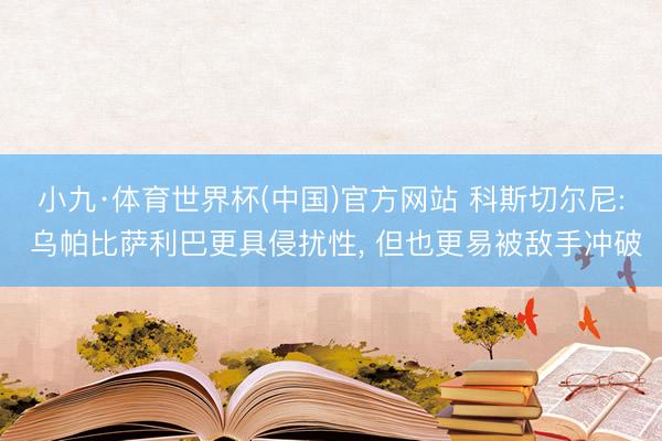 小九·体育世界杯(中国)官方网站 科斯切尔尼: 乌帕比萨利巴更具侵扰性， 但也更易被敌手冲破