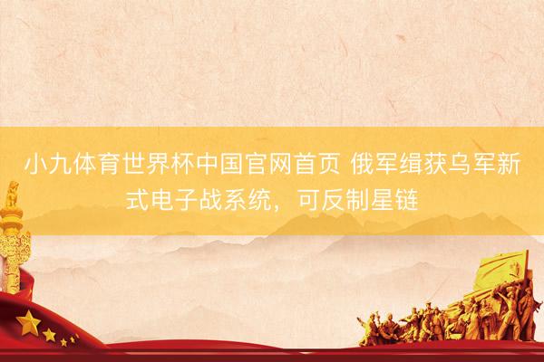 小九体育世界杯中国官网首页 俄军缉获乌军新式电子战系统,可反制星链