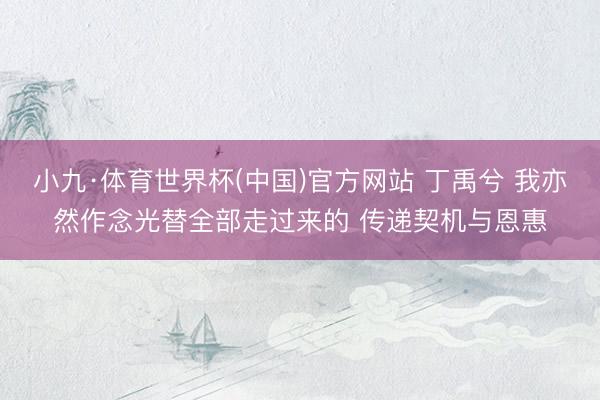 小九·体育世界杯(中国)官方网站 丁禹兮 我亦然作念光替全部走过来的 传递契机与恩惠